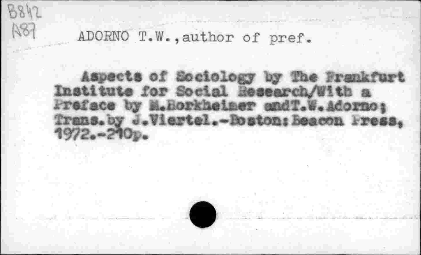 ﻿ADORNO T.W.,author of pref.
A*p«ct« of Scciology by Th« rrankfürt Institut« for Social Rewarch/Wltb a xr«fac« by ü.hork'heL&er andl.W.Adorno) Trana.by «•Vlertel.-Bostoni £««con lr«««t